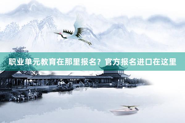 职业单元教育在那里报名？官方报名进口在这里