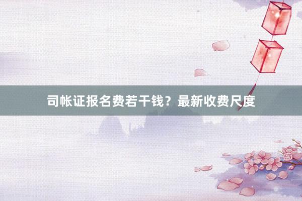 司帐证报名费若干钱？最新收费尺度